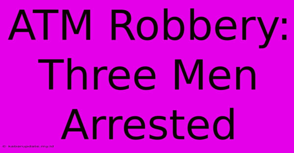 ATM Robbery: Three Men Arrested