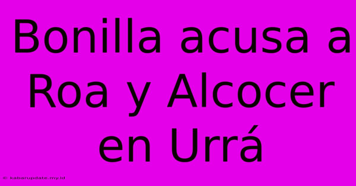 Bonilla Acusa A Roa Y Alcocer En Urrá