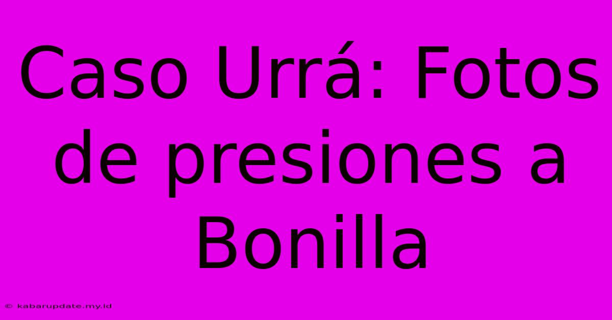 Caso Urrá: Fotos De Presiones A Bonilla