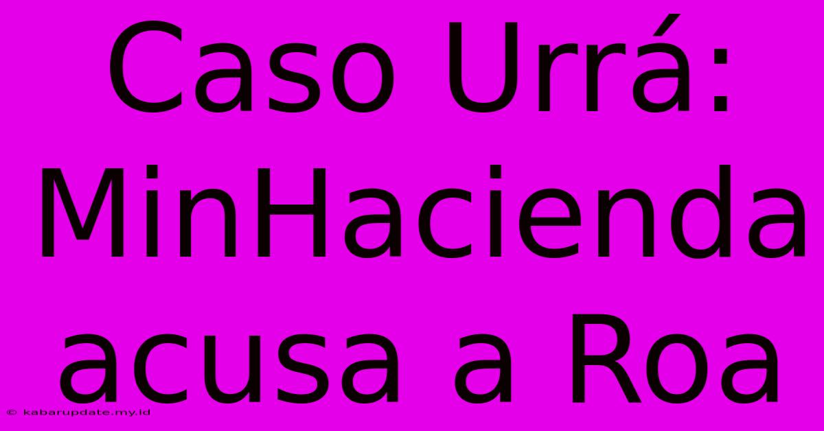 Caso Urrá: MinHacienda Acusa A Roa