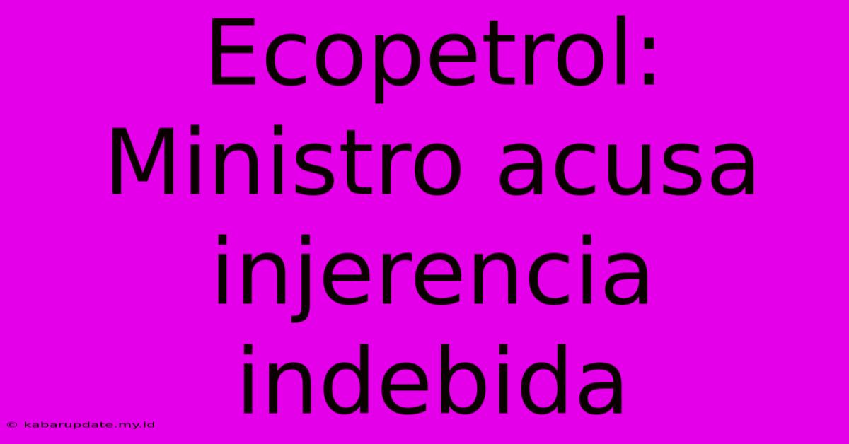 Ecopetrol: Ministro Acusa Injerencia Indebida