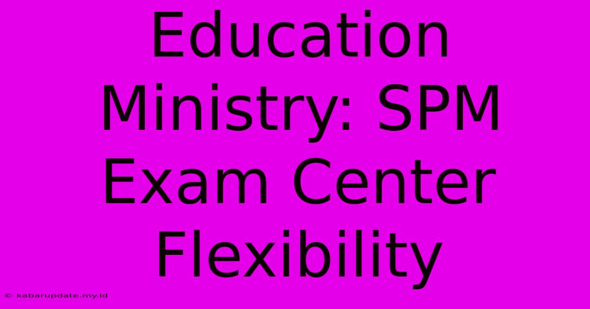 Education Ministry: SPM Exam Center Flexibility