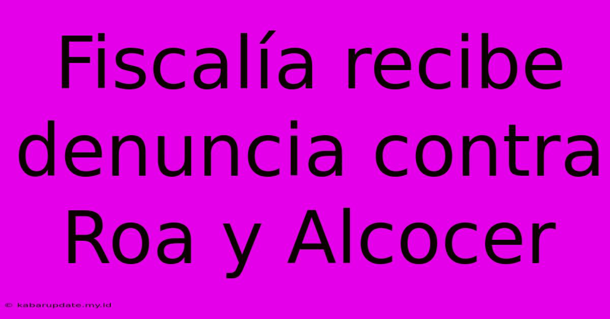 Fiscalía Recibe Denuncia Contra Roa Y Alcocer