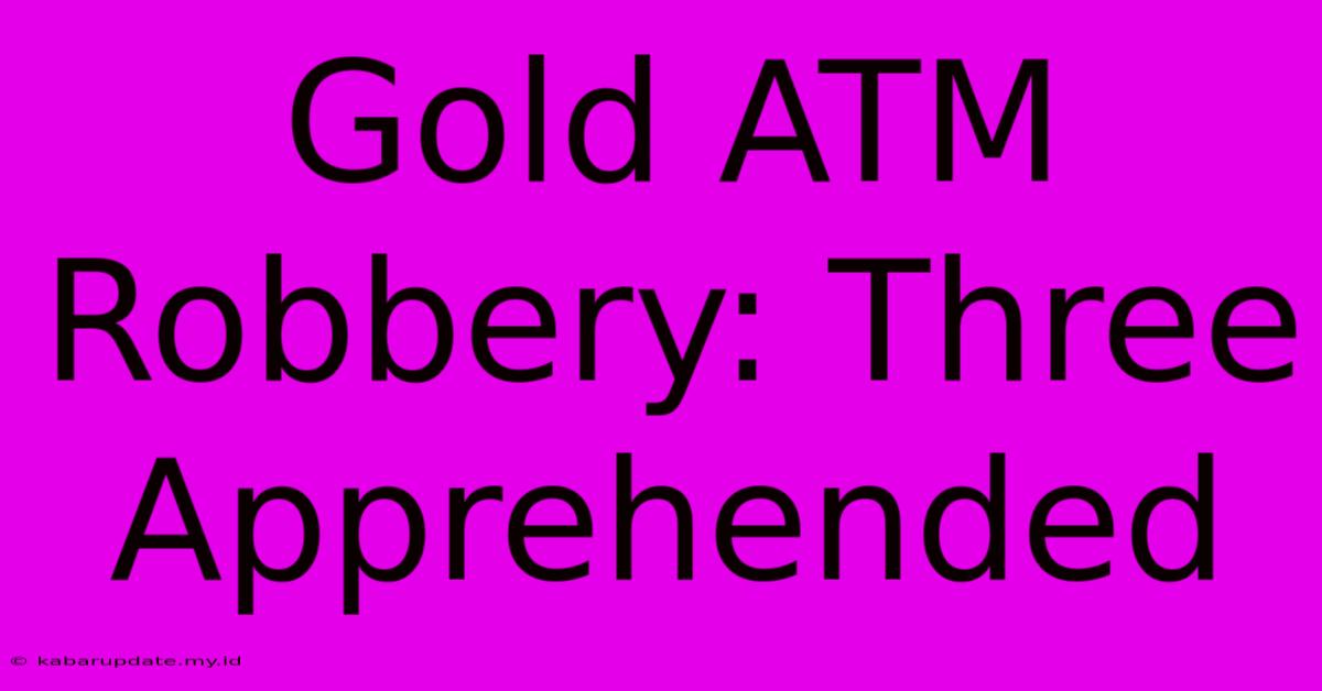 Gold ATM Robbery: Three Apprehended