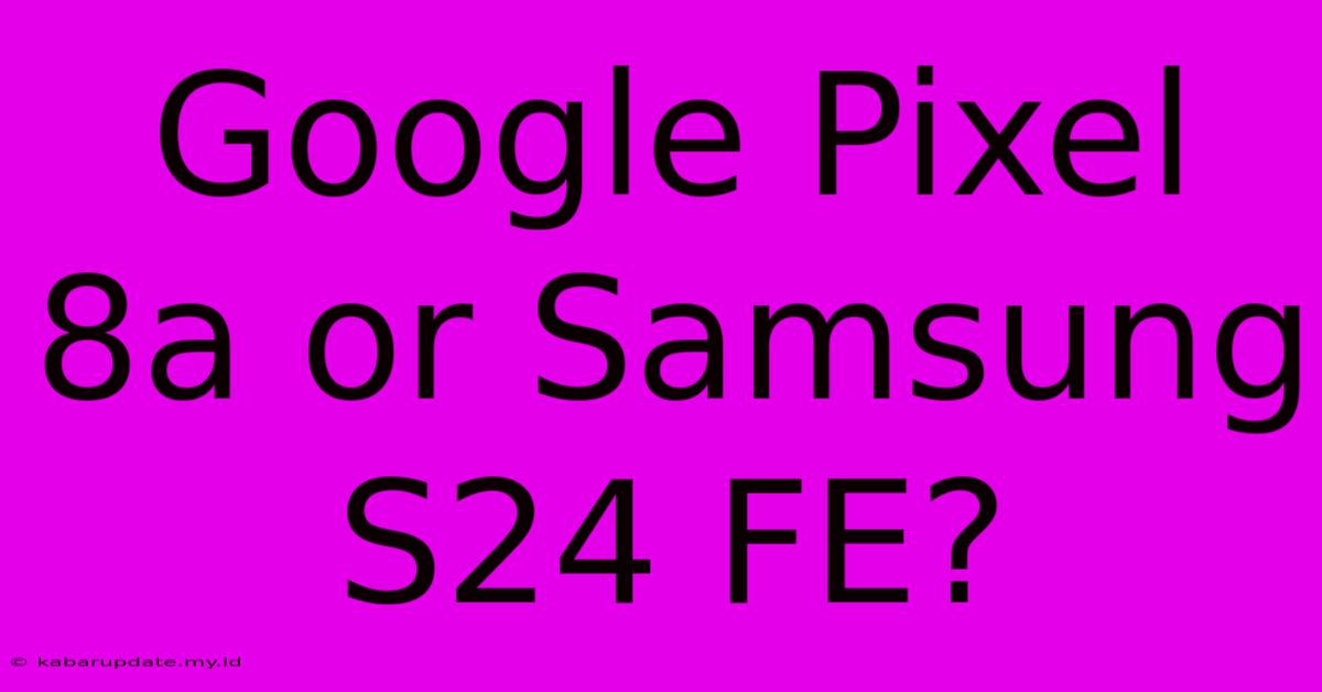 Google Pixel 8a Or Samsung S24 FE?