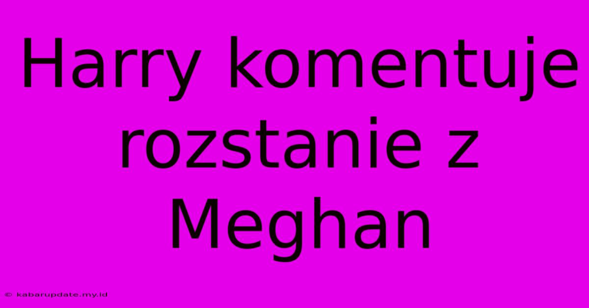 Harry Komentuje Rozstanie Z Meghan