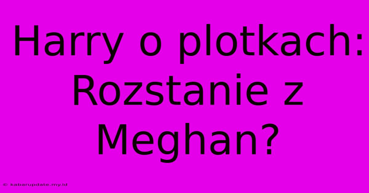 Harry O Plotkach: Rozstanie Z Meghan?