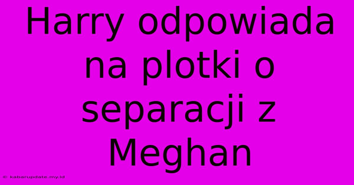 Harry Odpowiada Na Plotki O Separacji Z Meghan