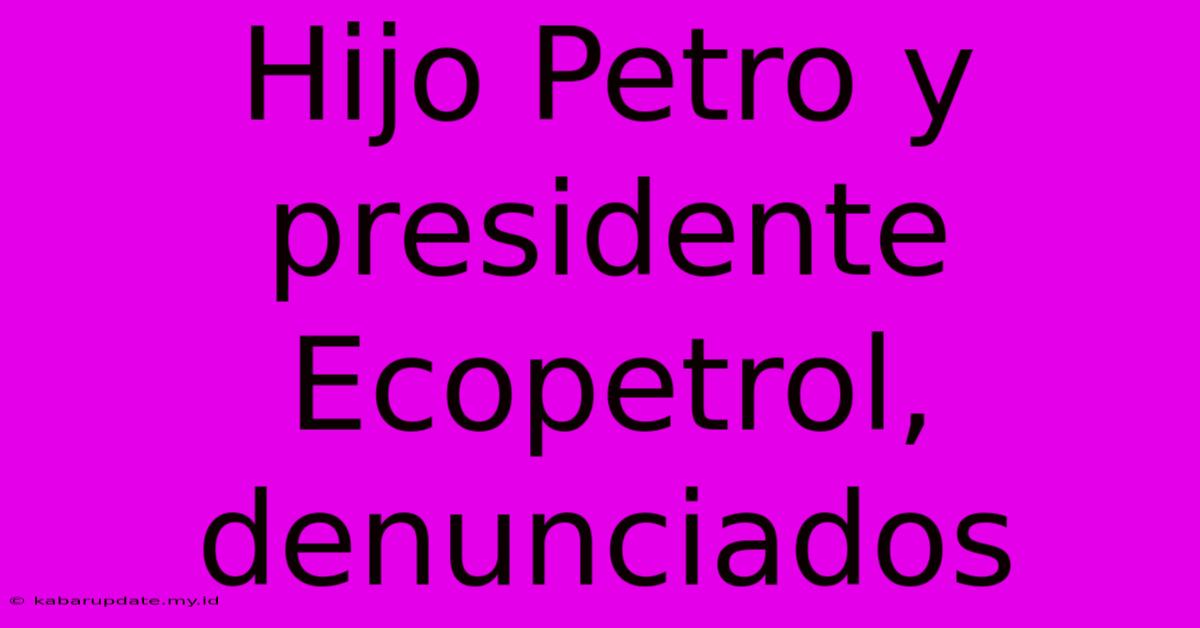 Hijo Petro Y Presidente Ecopetrol, Denunciados