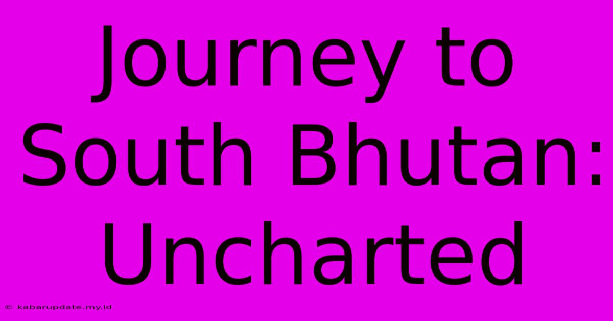 Journey To South Bhutan: Uncharted