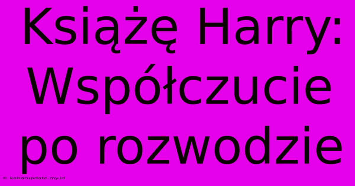 Książę Harry: Współczucie Po Rozwodzie