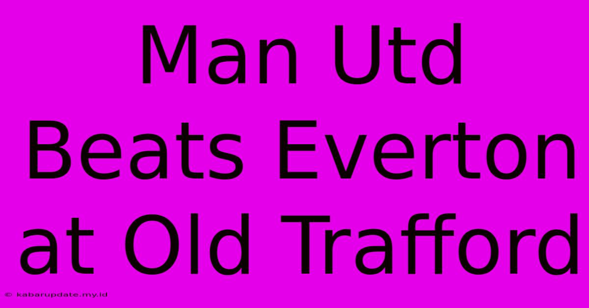 Man Utd Beats Everton At Old Trafford