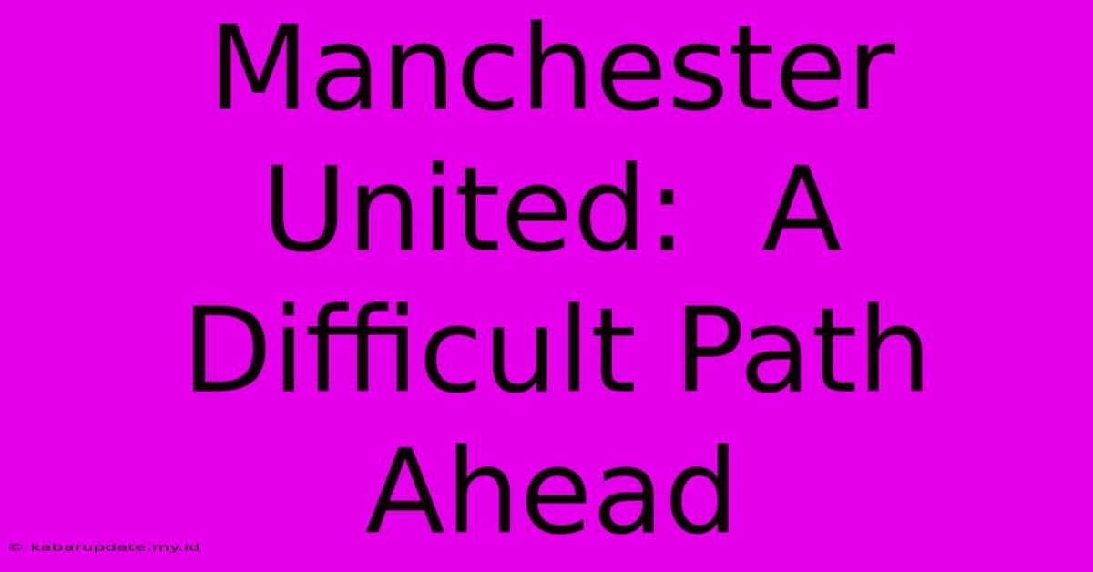 Manchester United:  A Difficult Path Ahead