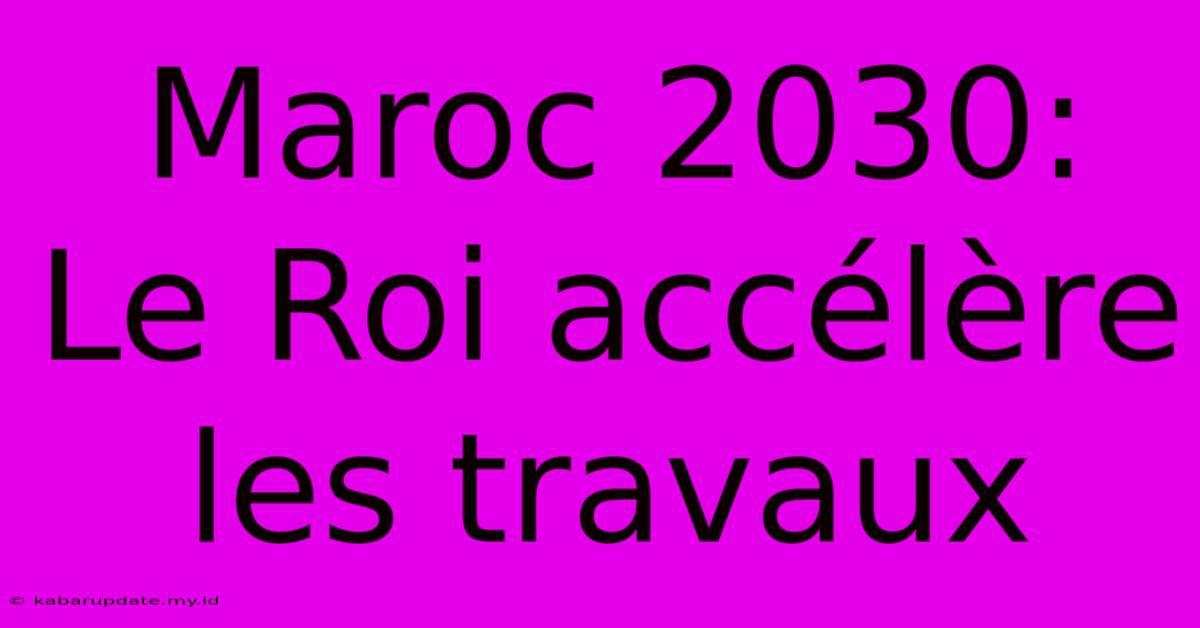 Maroc 2030:  Le Roi Accélère Les Travaux