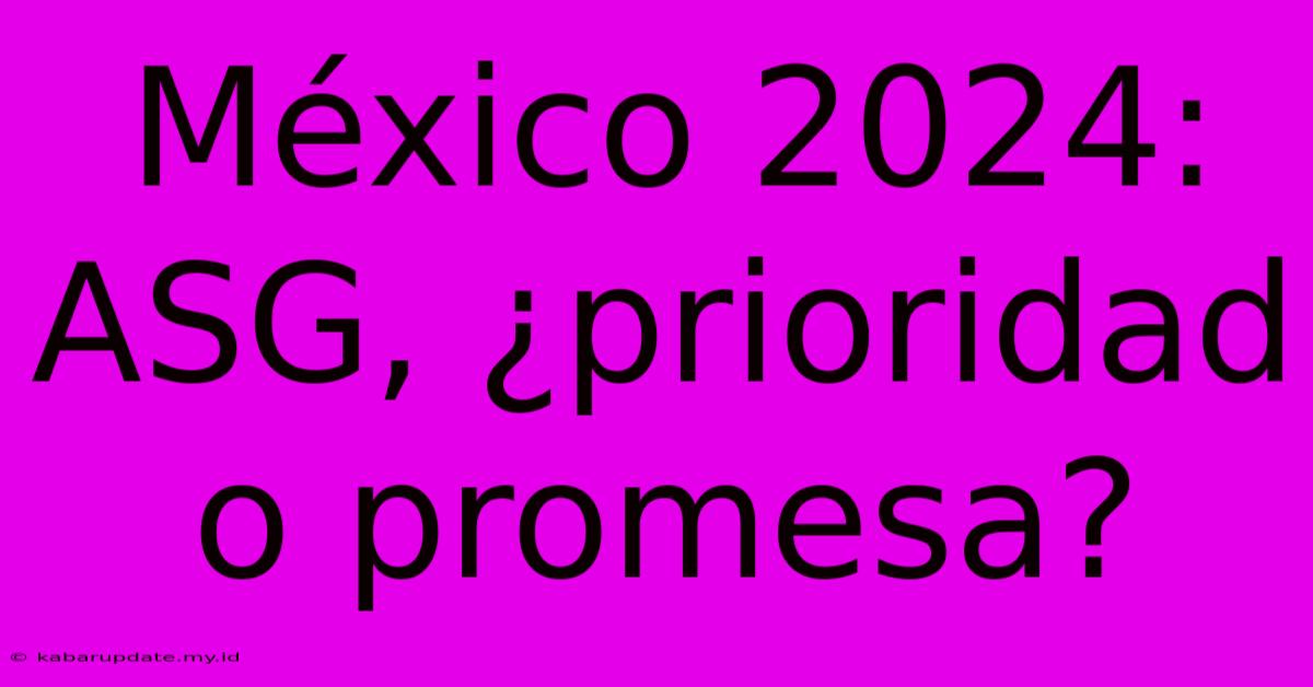 México 2024: ASG, ¿prioridad O Promesa?