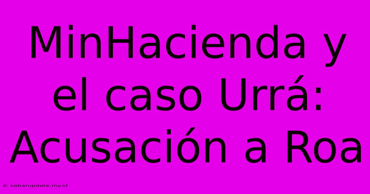 MinHacienda Y El Caso Urrá:  Acusación A Roa