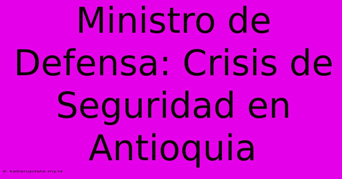 Ministro De Defensa: Crisis De Seguridad En Antioquia