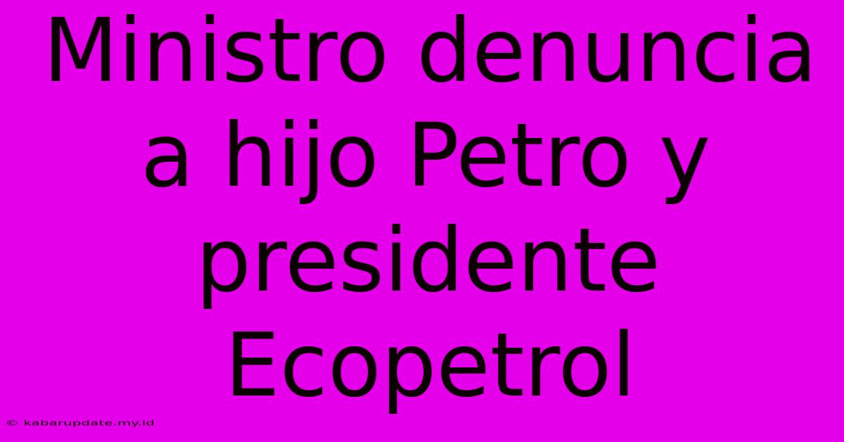 Ministro Denuncia A Hijo Petro Y Presidente Ecopetrol