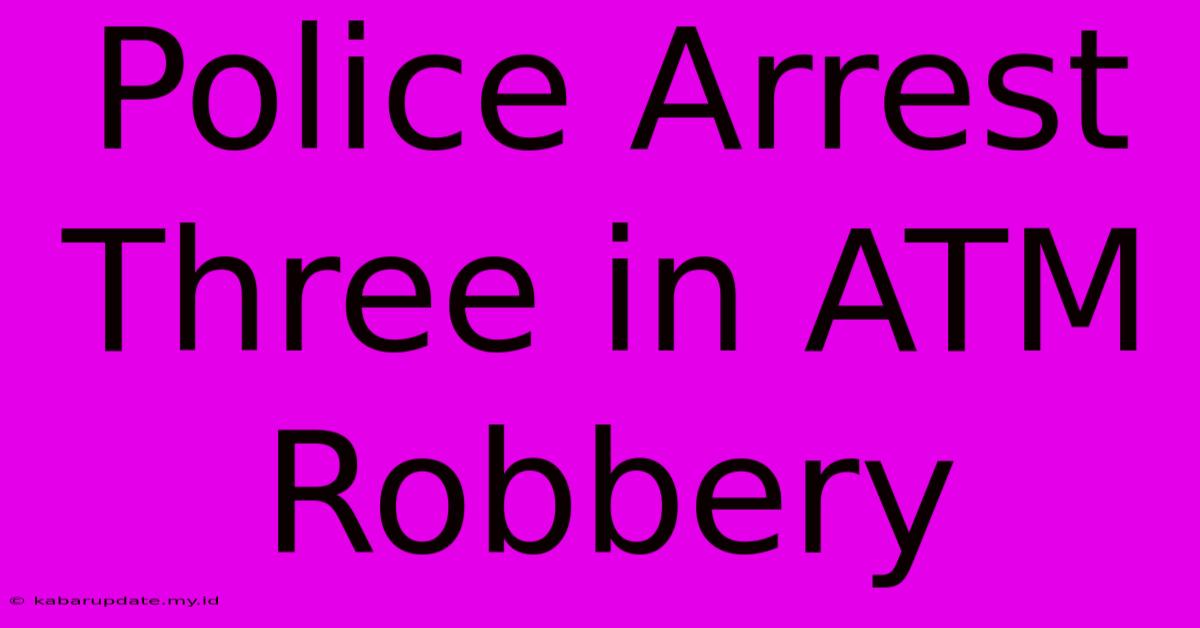 Police Arrest Three In ATM Robbery