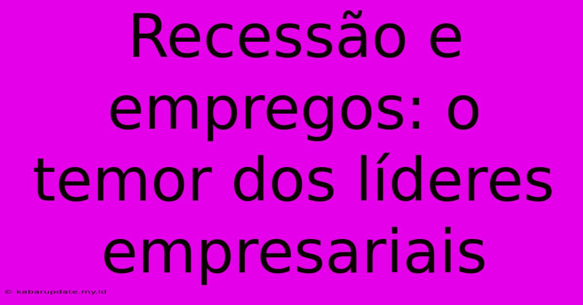 Recessão E Empregos: O Temor Dos Líderes Empresariais