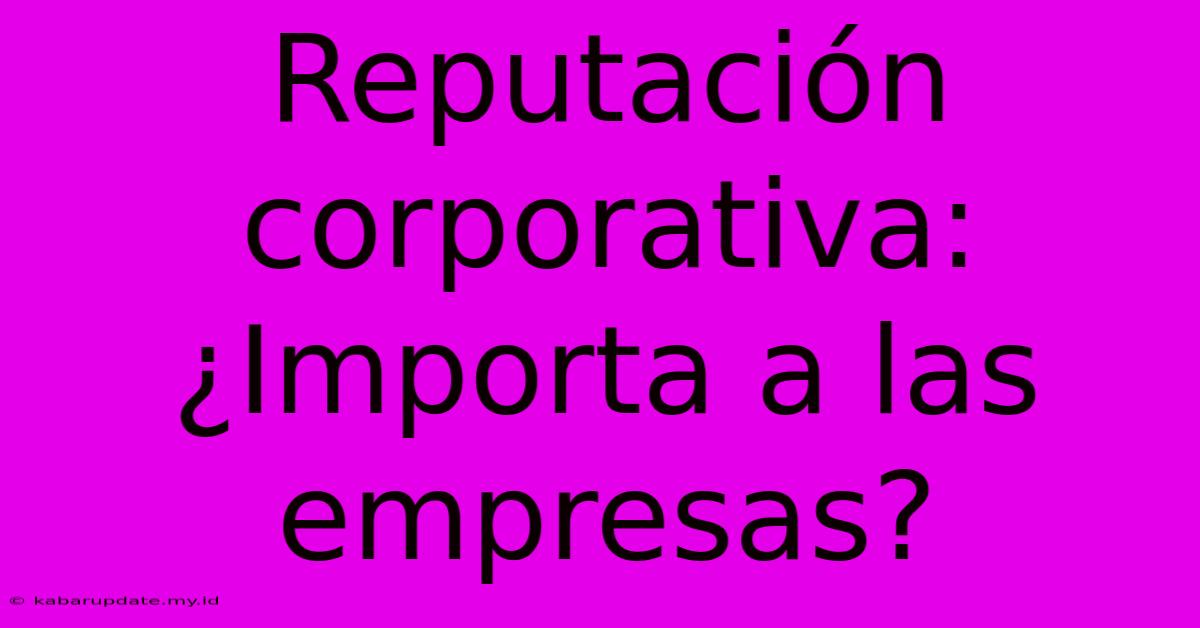 Reputación Corporativa: ¿Importa A Las Empresas?