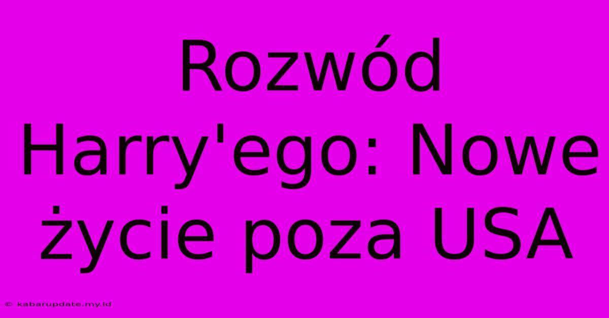 Rozwód Harry'ego: Nowe Życie Poza USA